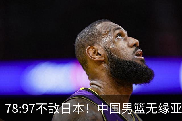 78:97不敌日本！中国男篮无缘亚运决赛，进攻停滞+防守失守太致命